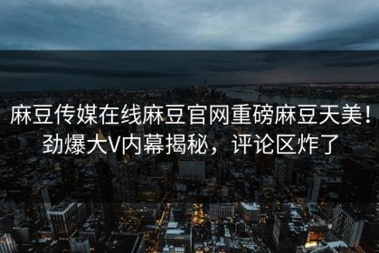 麻豆传媒在线麻豆官网重磅麻豆天美！劲爆大V内幕揭秘，评论区炸了