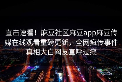 直击速看！麻豆社区麻豆app麻豆传媒在线观看重磅更新，全网疯传事件真相大白网友直呼过瘾