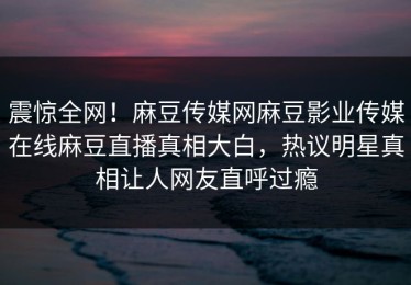 震惊全网！麻豆传媒网麻豆影业传媒在线麻豆直播真相大白，热议明星真相让人网友直呼过瘾