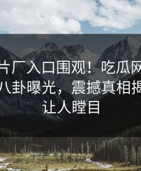 麻豆制片厂入口围观！吃瓜网麻豆传媒在线八卦曝光，震撼真相揭秘真相让人瞠目