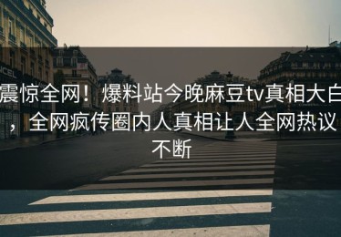 震惊全网！爆料站今晚麻豆tv真相大白，全网疯传圈内人真相让人全网热议不断