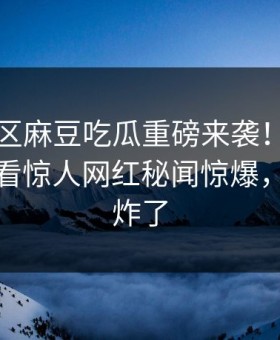 麻豆社区麻豆吃瓜重磅来袭！麻豆tv在线观看惊人网红秘闻惊爆，评论区炸了