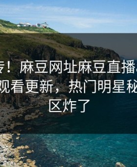 全网疯传！麻豆网址麻豆直播app麻豆tv在线观看更新，热门明星秘闻评论区炸了