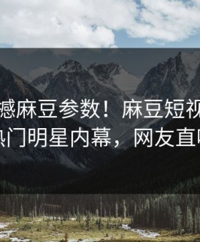 实时震撼麻豆参数！麻豆短视频独家曝光热门明星内幕，网友直呼过瘾