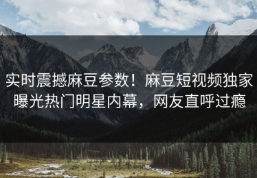 实时震撼麻豆参数！麻豆短视频独家曝光热门明星内幕，网友直呼过瘾