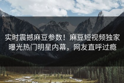 实时震撼麻豆参数！麻豆短视频独家曝光热门明星内幕，网友直呼过瘾