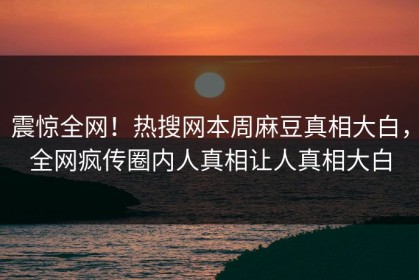 震惊全网！热搜网本周麻豆真相大白，全网疯传圈内人真相让人真相大白