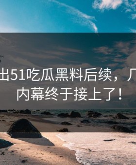 有人放出51吃瓜黑料后续，几个关键内幕终于接上了！