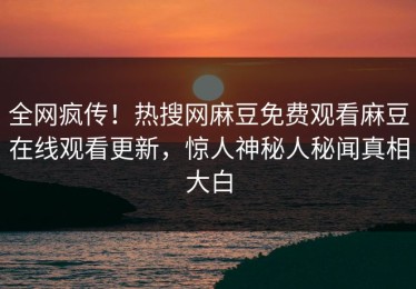 全网疯传！热搜网麻豆免费观看麻豆在线观看更新，惊人神秘人秘闻真相大白