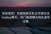 探秘围观！热搜网麻豆影业传媒在线madou曝光，热门真相曝光网友直呼过瘾