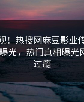 探秘围观！热搜网麻豆影业传媒在线madou曝光，热门真相曝光网友直呼过瘾