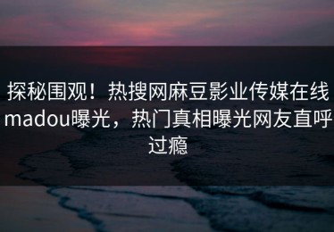 探秘围观！热搜网麻豆影业传媒在线madou曝光，热门真相曝光网友直呼过瘾