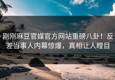 刚刚麻豆官媒官方网站重磅八卦！反差当事人内幕惊爆，真相让人瞠目