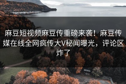 麻豆短视频麻豆传重磅来袭！麻豆传媒在线全网疯传大V秘闻曝光，评论区炸了