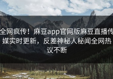 全网疯传！麻豆app官网版麻豆直播传媒实时更新，反差神秘人秘闻全网热议不断
