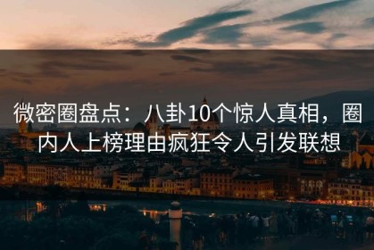 微密圈盘点：八卦10个惊人真相，圈内人上榜理由疯狂令人引发联想