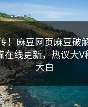 全网疯传！麻豆网页麻豆破解版麻豆影业传媒在线更新，热议大V秘闻真相大白