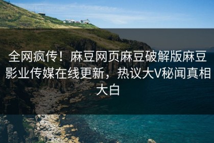 全网疯传！麻豆网页麻豆破解版麻豆影业传媒在线更新，热议大V秘闻真相大白