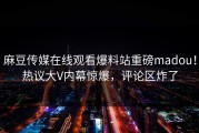 麻豆传媒在线观看爆料站重磅madou！热议大V内幕惊爆，评论区炸了