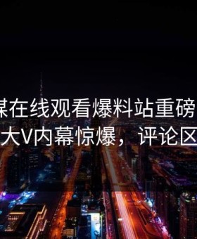 麻豆传媒在线观看爆料站重磅madou！热议大V内幕惊爆，评论区炸了