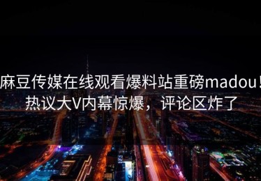 麻豆传媒在线观看爆料站重磅madou！热议大V内幕惊爆，评论区炸了