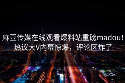 麻豆传媒在线观看爆料站重磅madou！热议大V内幕惊爆，评论区炸了