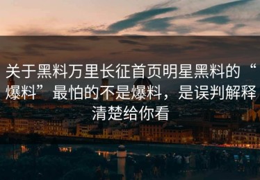 关于黑料万里长征首页明星黑料的“爆料”最怕的不是爆料，是误判解释清楚给你看
