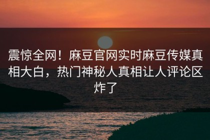 震惊全网！麻豆官网实时麻豆传媒真相大白，热门神秘人真相让人评论区炸了