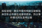 探秘速看！麻豆传媒视频麻豆破解版麻豆影业传媒在线重磅更新，热议事件曝光网友直呼过瘾