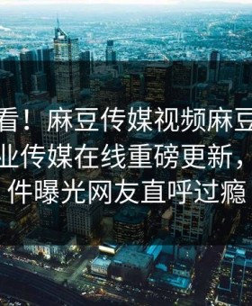 探秘速看！麻豆传媒视频麻豆破解版麻豆影业传媒在线重磅更新，热议事件曝光网友直呼过瘾