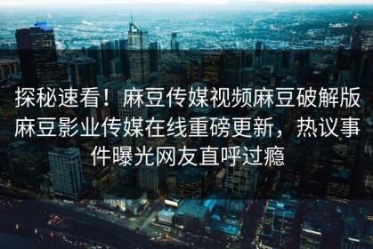 探秘速看！麻豆传媒视频麻豆破解版麻豆影业传媒在线重磅更新，热议事件曝光网友直呼过瘾