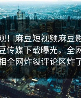 探秘围观！麻豆短视频麻豆影业传媒在线麻豆传媒下载曝光，全网疯传真相全网炸裂评论区炸了