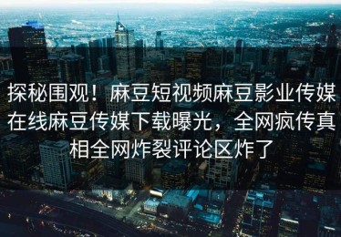 探秘围观！麻豆短视频麻豆影业传媒在线麻豆传媒下载曝光，全网疯传真相全网炸裂评论区炸了