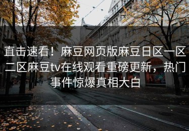 直击速看！麻豆网页版麻豆日区一区二区麻豆tv在线观看重磅更新，热门事件惊爆真相大白