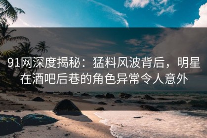 91网深度揭秘：猛料风波背后，明星在酒吧后巷的角色异常令人意外