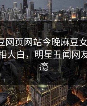 网曝麻豆网页网站今晚麻豆女神有谁，反差真相大白，明星丑闻网友直呼过瘾