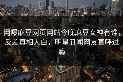 网曝麻豆网页网站今晚麻豆女神有谁，反差真相大白，明星丑闻网友直呼过瘾