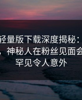 汤头条轻量版下载深度揭秘：八卦风波背后，神秘人在粉丝见面会的角色罕见令人意外