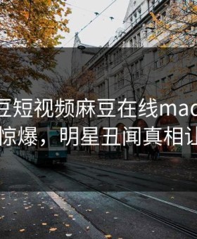 网曝麻豆短视频麻豆在线madou，热门真相惊爆，明星丑闻真相让人瞠目