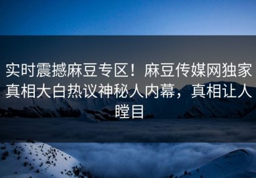 实时震撼麻豆专区！麻豆传媒网独家真相大白热议神秘人内幕，真相让人瞠目