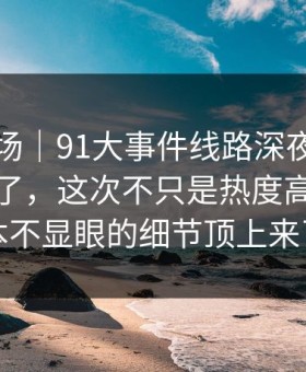 吃瓜现场｜91大事件线路深夜那波讨论太顶了，这次不只是热度高，把原本不显眼的细节顶上来了