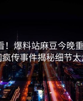 直击速看！爆料站麻豆今晚重磅更新，全网疯传事件揭秘细节太炸裂