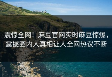 震惊全网！麻豆官网实时麻豆惊爆，震撼圈内人真相让人全网热议不断