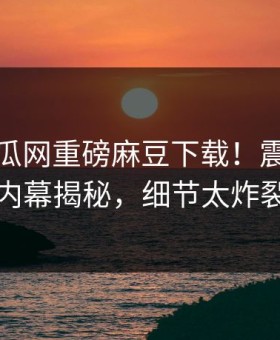 本周吃瓜网重磅麻豆下载！震撼网红内幕揭秘，细节太炸裂