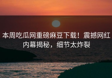 本周吃瓜网重磅麻豆下载！震撼网红内幕揭秘，细节太炸裂