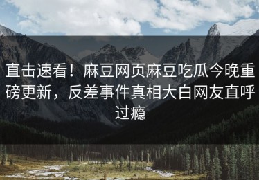 直击速看！麻豆网页麻豆吃瓜今晚重磅更新，反差事件真相大白网友直呼过瘾