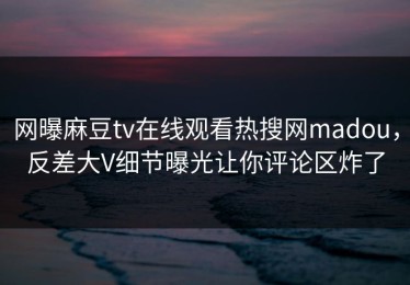 网曝麻豆tv在线观看热搜网madou，反差大V细节曝光让你评论区炸了