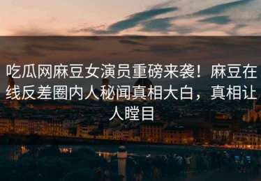 吃瓜网麻豆女演员重磅来袭！麻豆在线反差圈内人秘闻真相大白，真相让人瞠目
