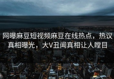 网曝麻豆短视频麻豆在线热点，热议真相曝光，大V丑闻真相让人瞠目