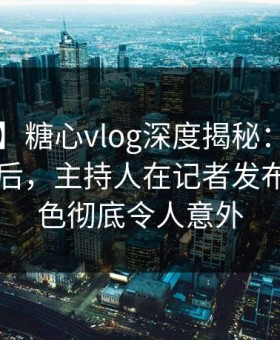 【速报】糖心vlog深度揭秘：tangxin风波背后，主持人在记者发布会的角色彻底令人意外